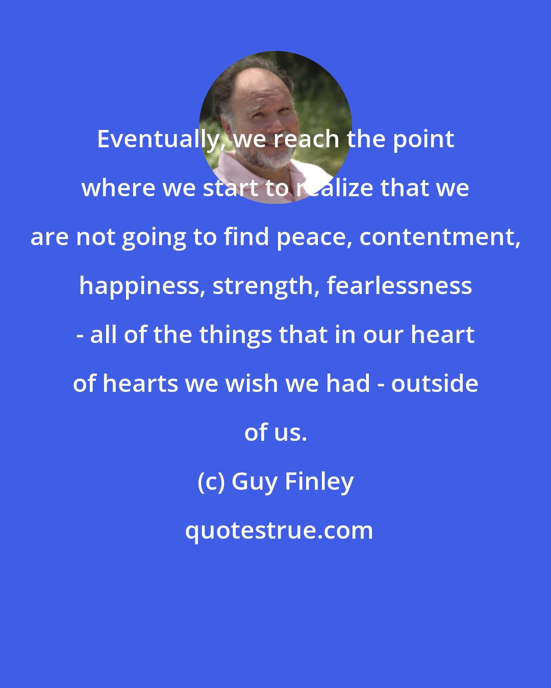 Guy Finley: Eventually, we reach the point where we start to realize that we are not going to find peace, contentment, happiness, strength, fearlessness - all of the things that in our heart of hearts we wish we had - outside of us.