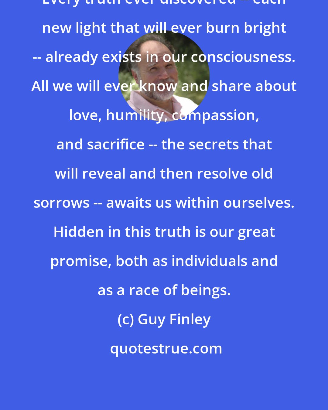 Guy Finley: Every truth ever discovered -- each new light that will ever burn bright -- already exists in our consciousness. All we will ever know and share about love, humility, compassion, and sacrifice -- the secrets that will reveal and then resolve old sorrows -- awaits us within ourselves. Hidden in this truth is our great promise, both as individuals and as a race of beings.