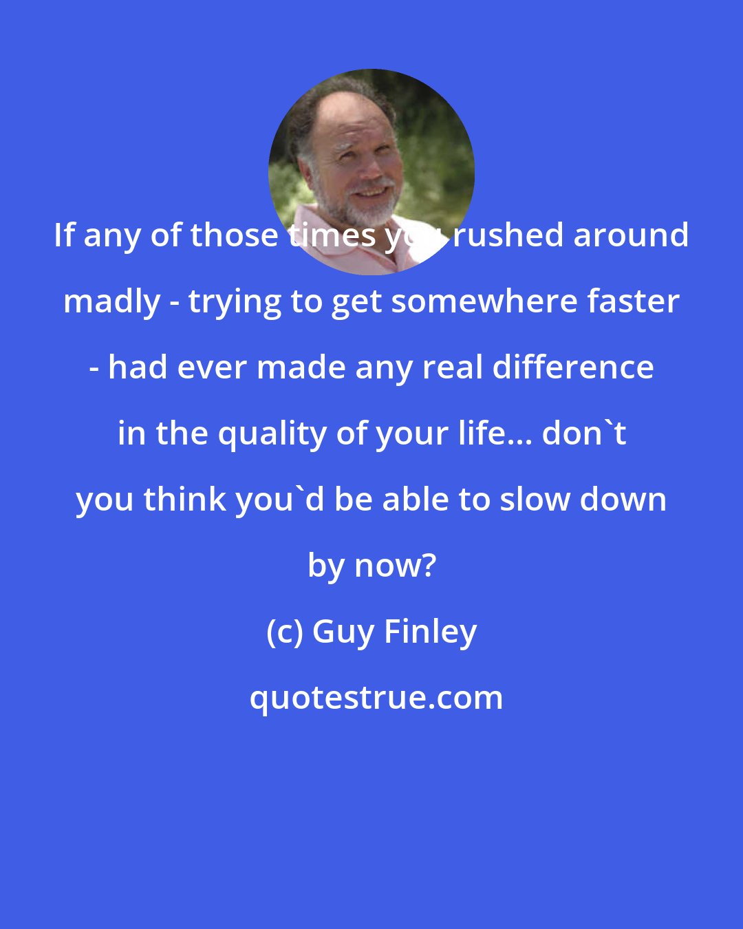 Guy Finley: If any of those times you rushed around madly - trying to get somewhere faster - had ever made any real difference in the quality of your life... don't you think you'd be able to slow down by now?