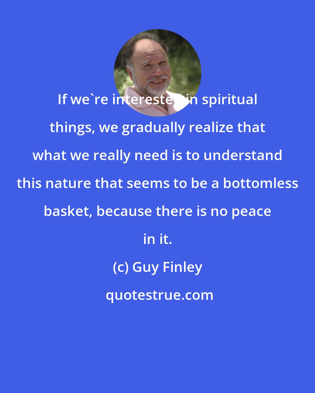 Guy Finley: If we're interested in spiritual things, we gradually realize that what we really need is to understand this nature that seems to be a bottomless basket, because there is no peace in it.