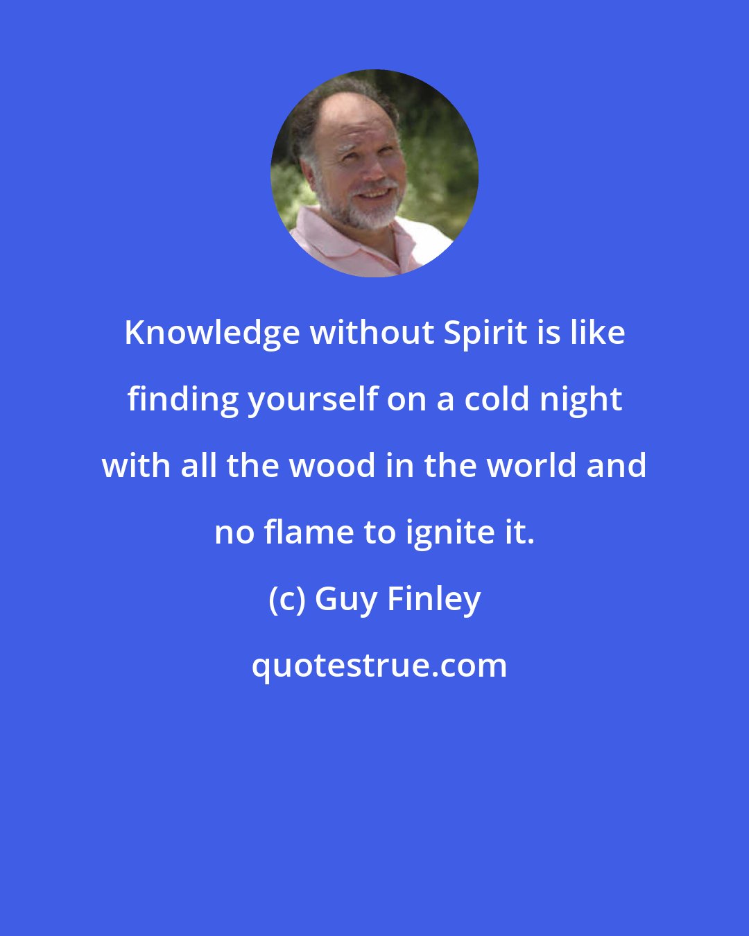 Guy Finley: Knowledge without Spirit is like finding yourself on a cold night with all the wood in the world and no flame to ignite it.