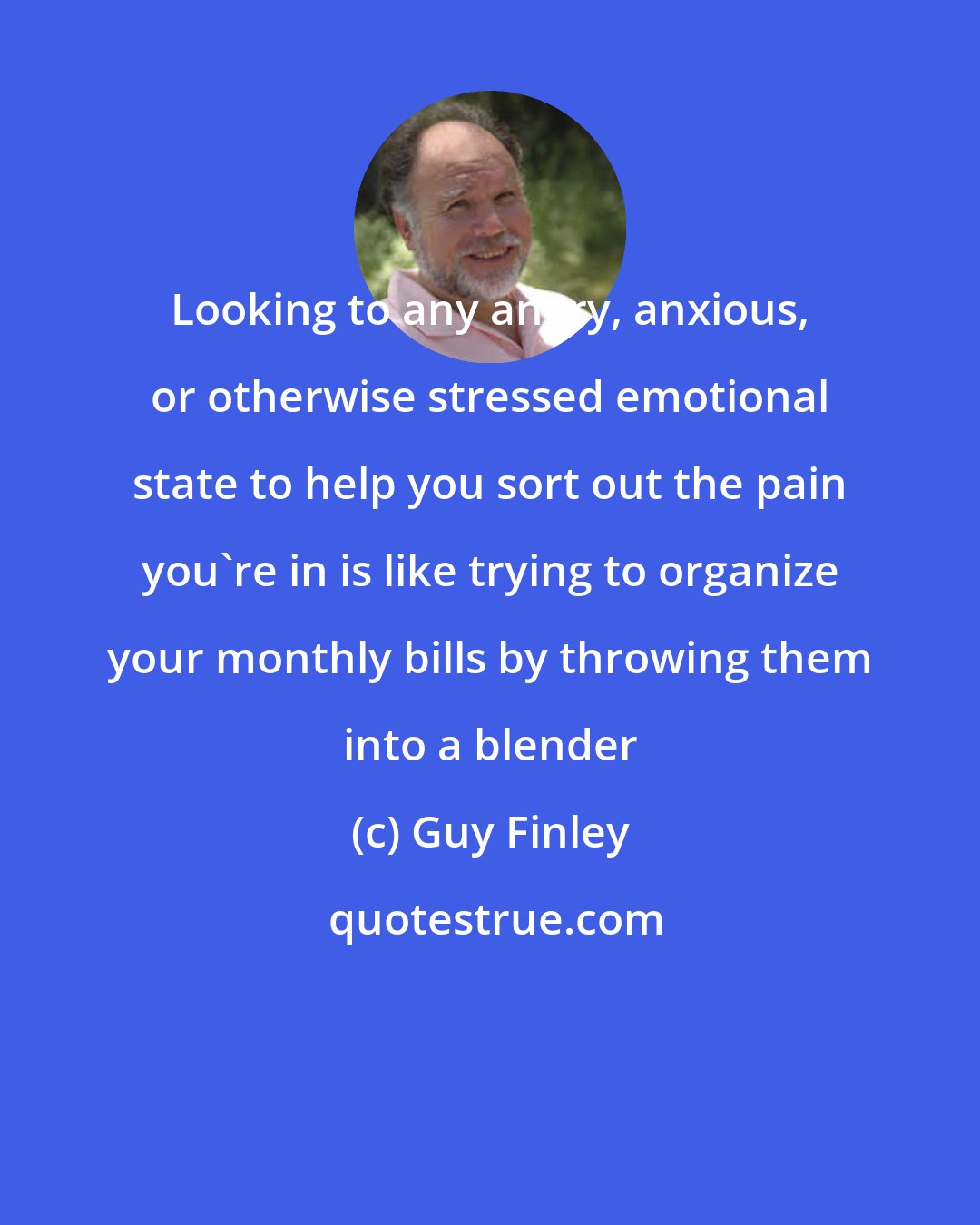 Guy Finley: Looking to any angry, anxious, or otherwise stressed emotional state to help you sort out the pain you're in is like trying to organize your monthly bills by throwing them into a blender