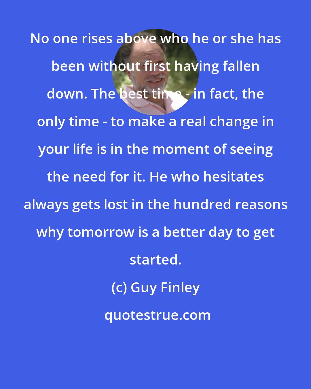 Guy Finley: No one rises above who he or she has been without first having fallen down. The best time - in fact, the only time - to make a real change in your life is in the moment of seeing the need for it. He who hesitates always gets lost in the hundred reasons why tomorrow is a better day to get started.