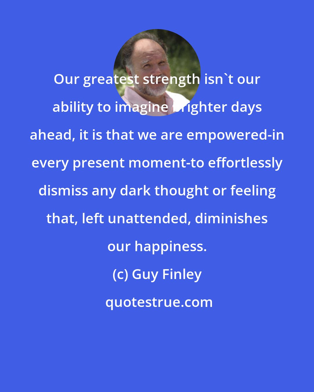 Guy Finley: Our greatest strength isn't our ability to imagine brighter days ahead, it is that we are empowered-in every present moment-to effortlessly dismiss any dark thought or feeling that, left unattended, diminishes our happiness.