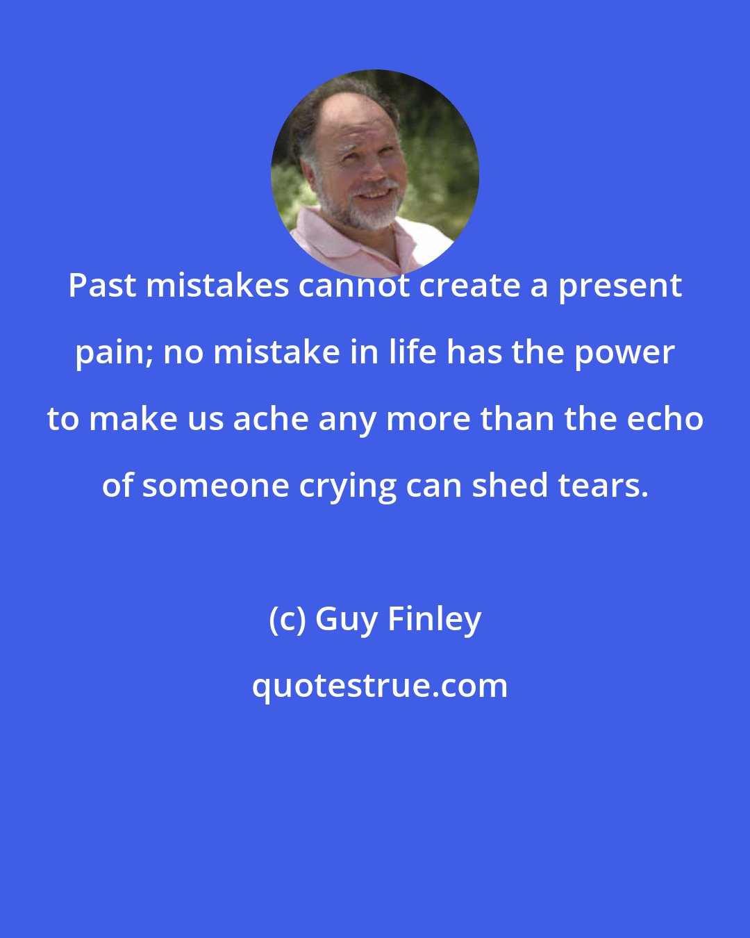 Guy Finley: Past mistakes cannot create a present pain; no mistake in life has the power to make us ache any more than the echo of someone crying can shed tears.