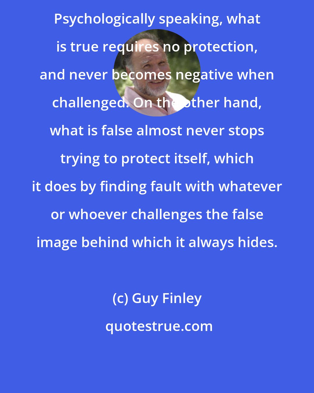 Guy Finley: Psychologically speaking, what is true requires no protection, and never becomes negative when challenged. On the other hand, what is false almost never stops trying to protect itself, which it does by finding fault with whatever or whoever challenges the false image behind which it always hides.