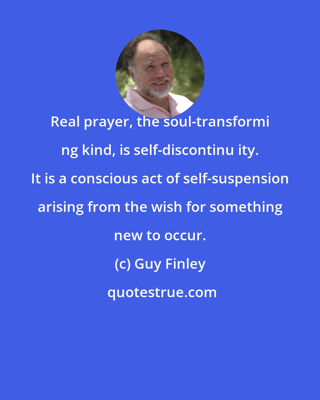 Guy Finley: Real prayer, the soul-transformi ng kind, is self-discontinu ity. It is a conscious act of self-suspension arising from the wish for something new to occur.