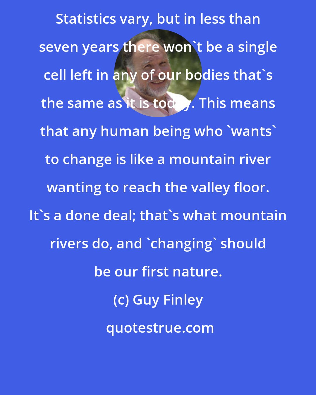 Guy Finley: Statistics vary, but in less than seven years there won't be a single cell left in any of our bodies that's the same as it is today. This means that any human being who 'wants' to change is like a mountain river wanting to reach the valley floor. It's a done deal; that's what mountain rivers do, and 'changing' should be our first nature.