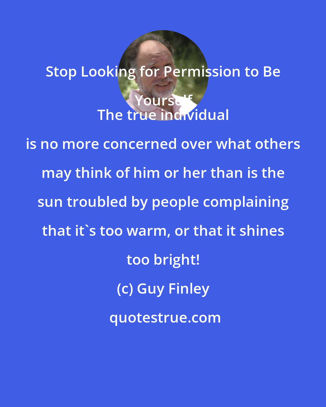 Guy Finley: Stop Looking for Permission to Be Yourself.
 The true individual is no more concerned over what others may think of him or her than is the sun troubled by people complaining that it's too warm, or that it shines too bright!