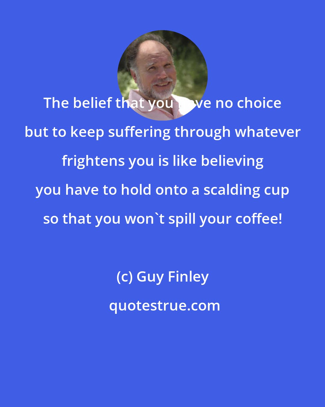 Guy Finley: The belief that you have no choice but to keep suffering through whatever frightens you is like believing you have to hold onto a scalding cup so that you won't spill your coffee!