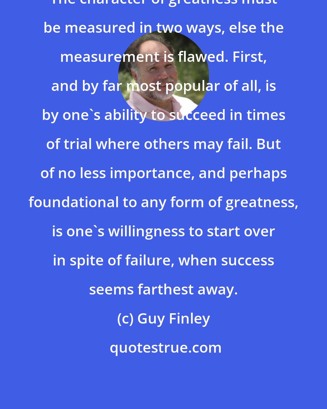 Guy Finley: The character of greatness must be measured in two ways, else the measurement is flawed. First, and by far most popular of all, is by one's ability to succeed in times of trial where others may fail. But of no less importance, and perhaps foundational to any form of greatness, is one's willingness to start over in spite of failure, when success seems farthest away.