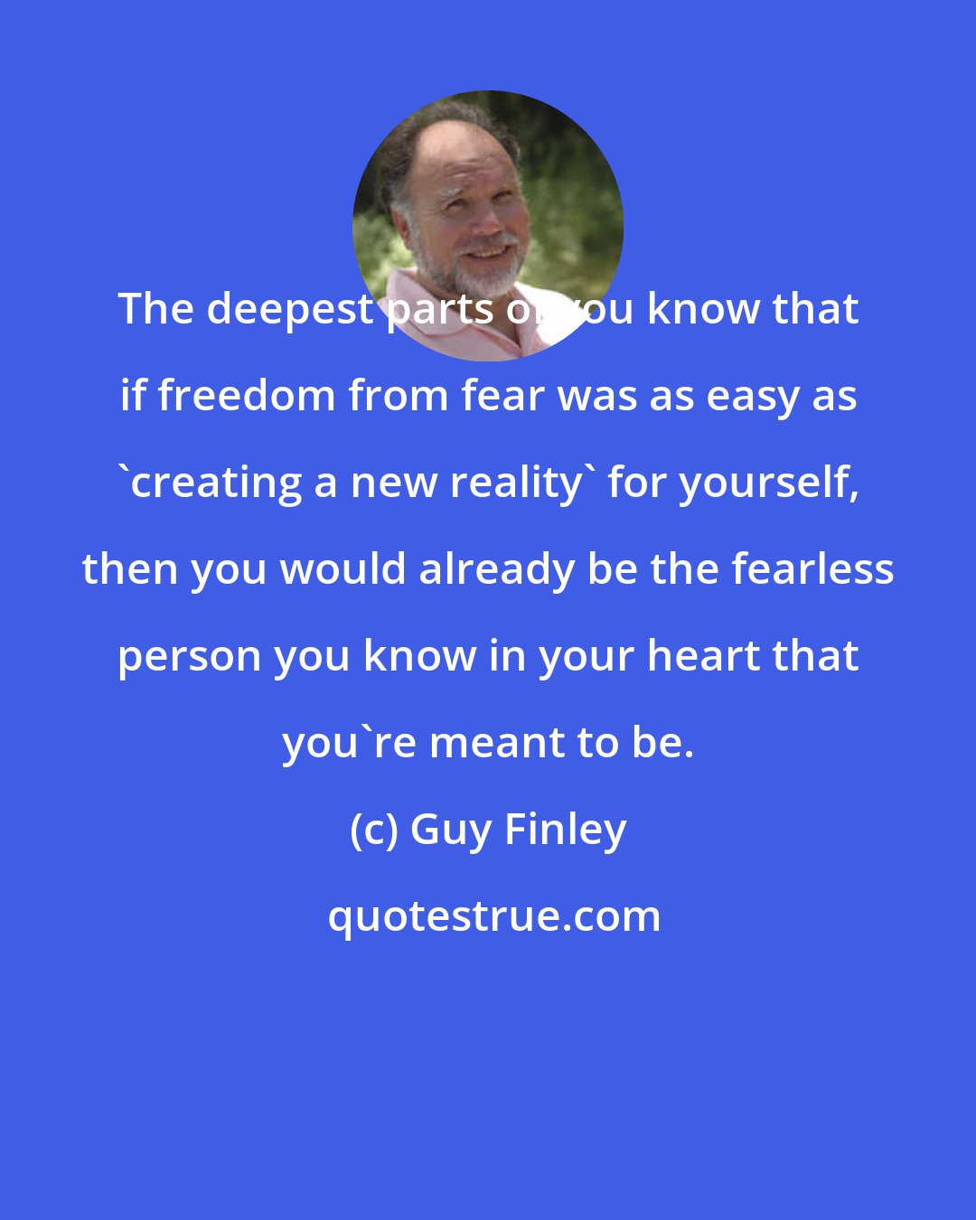 Guy Finley: The deepest parts of you know that if freedom from fear was as easy as 'creating a new reality' for yourself, then you would already be the fearless person you know in your heart that you're meant to be.