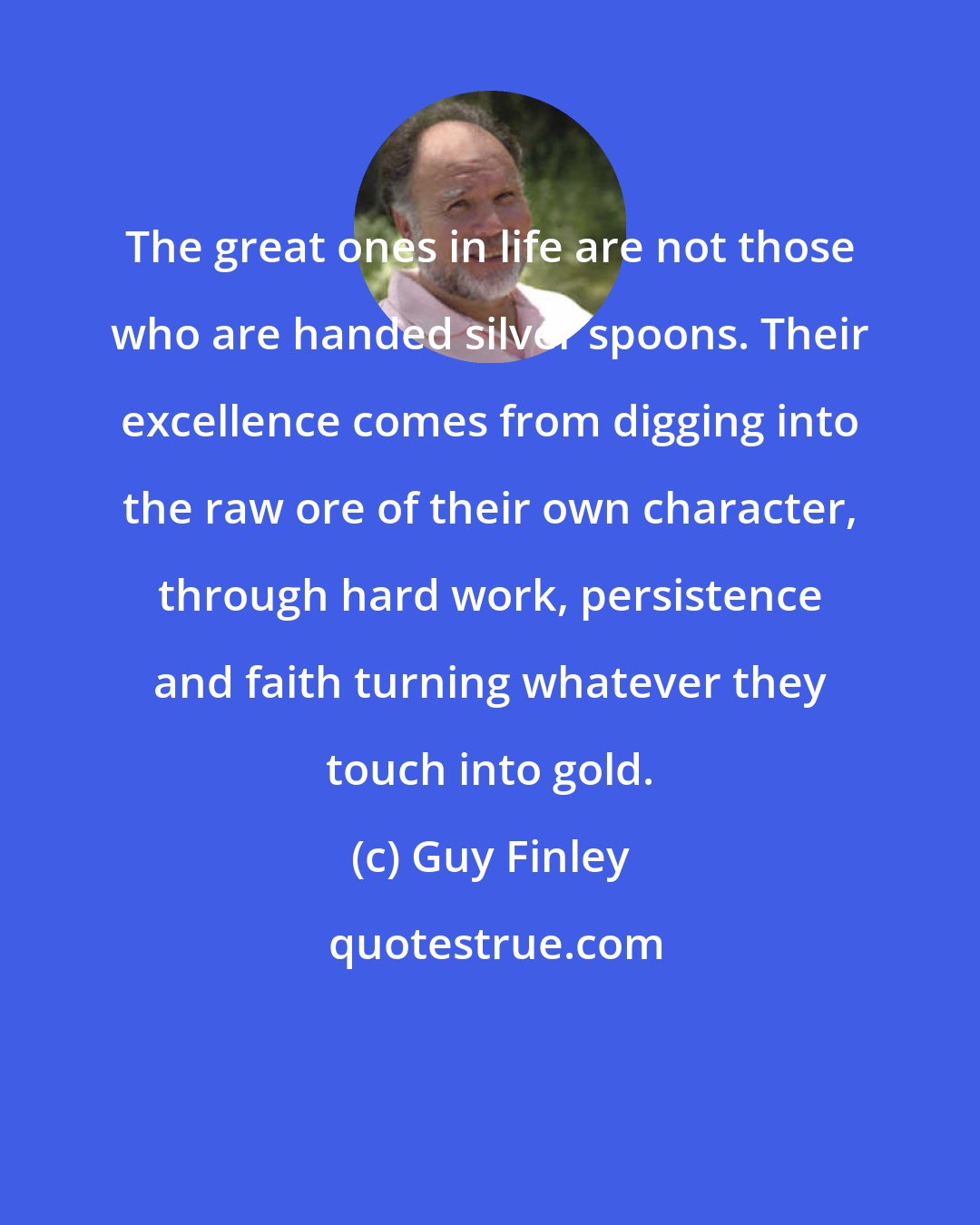 Guy Finley: The great ones in life are not those who are handed silver spoons. Their excellence comes from digging into the raw ore of their own character, through hard work, persistence and faith turning whatever they touch into gold.