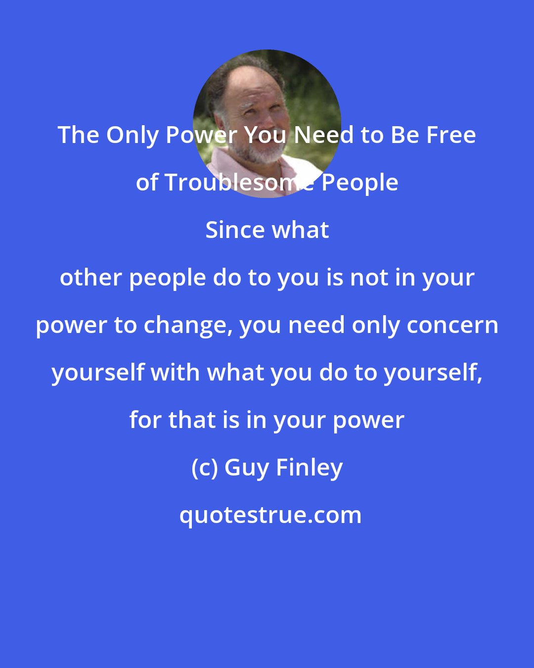 Guy Finley: The Only Power You Need to Be Free of Troublesome People 
 
 Since what other people do to you is not in your power to change, you need only concern yourself with what you do to yourself, for that is in your power