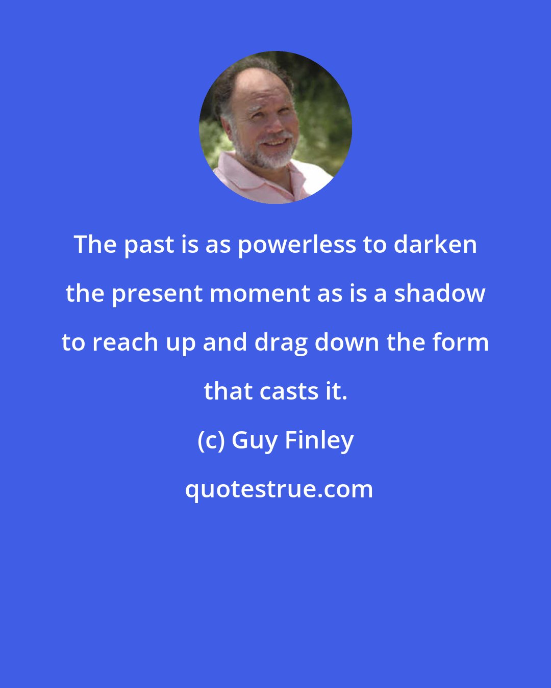 Guy Finley: The past is as powerless to darken the present moment as is a shadow to reach up and drag down the form that casts it.