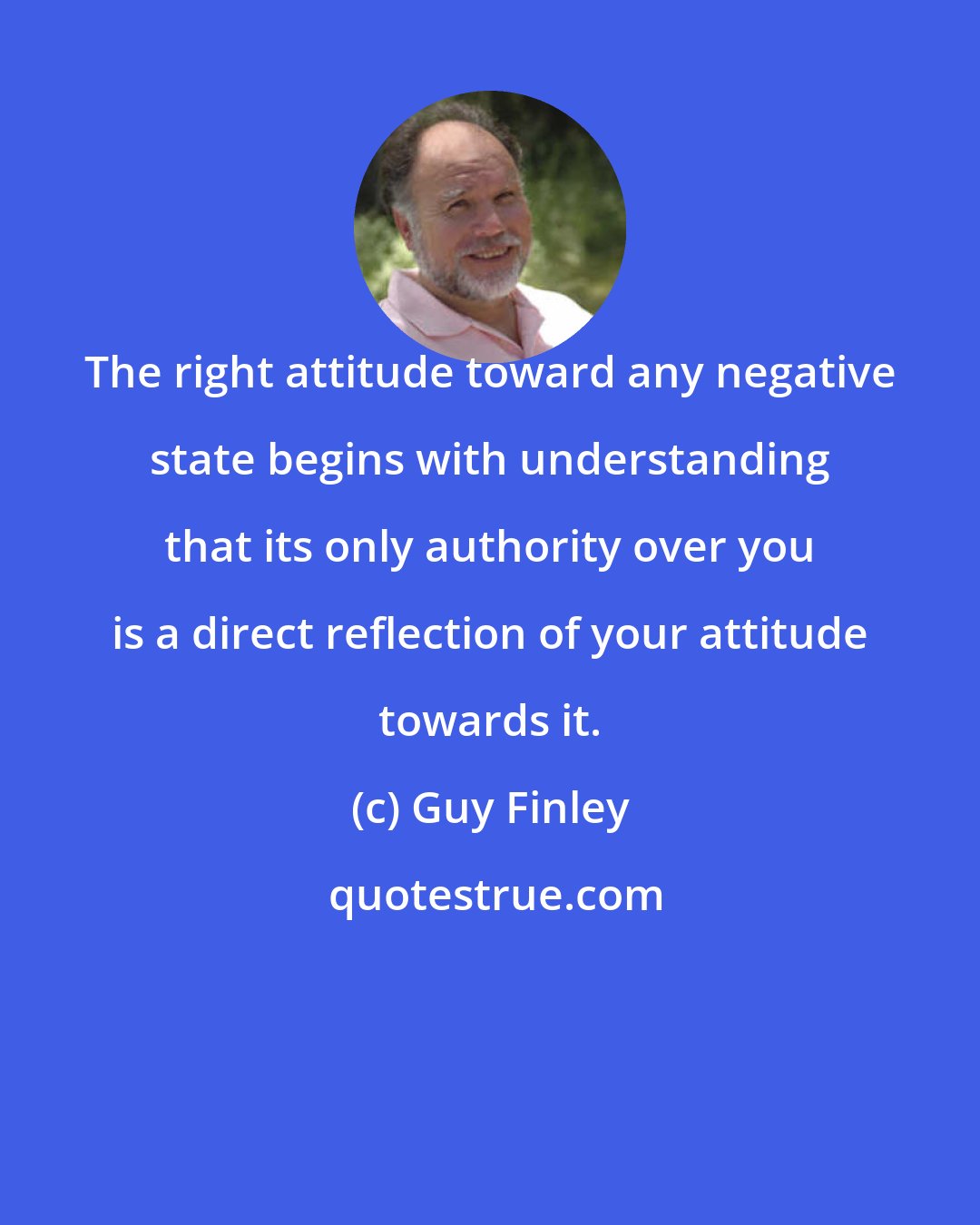 Guy Finley: The right attitude toward any negative state begins with understanding that its only authority over you is a direct reflection of your attitude towards it.