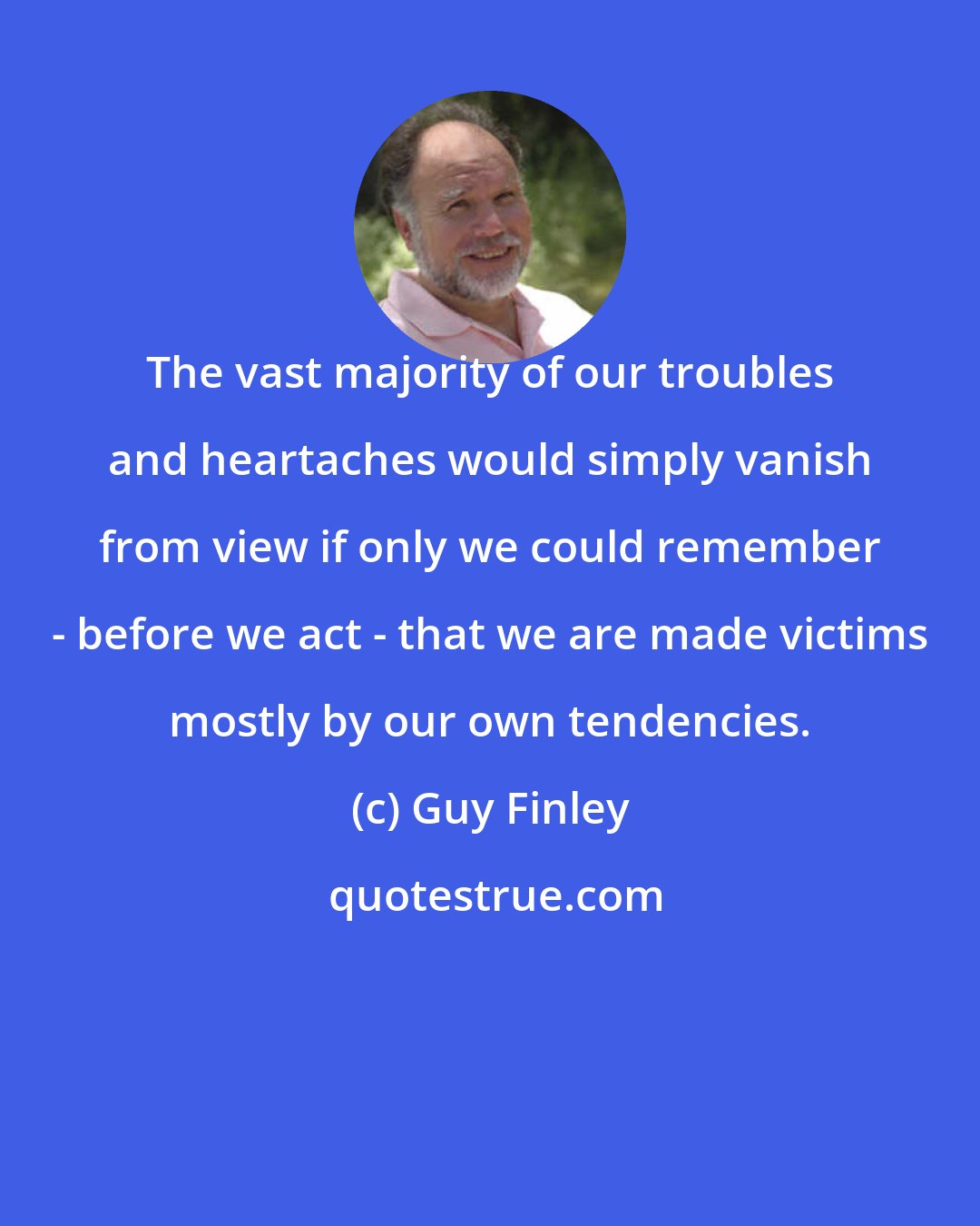 Guy Finley: The vast majority of our troubles and heartaches would simply vanish from view if only we could remember - before we act - that we are made victims mostly by our own tendencies.