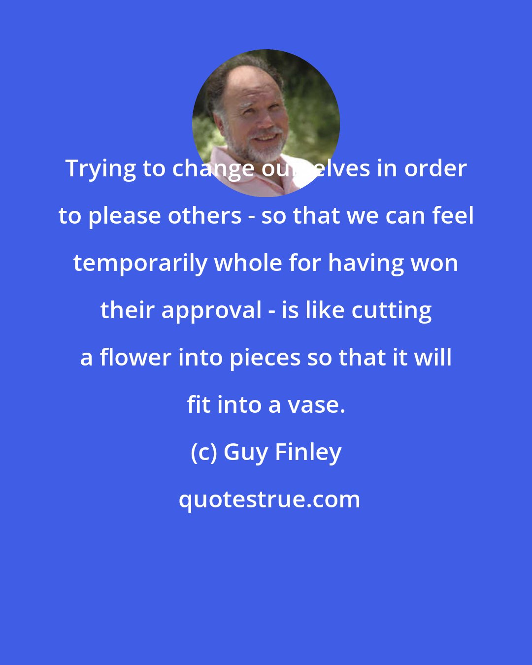 Guy Finley: Trying to change ourselves in order to please others - so that we can feel temporarily whole for having won their approval - is like cutting a flower into pieces so that it will fit into a vase.