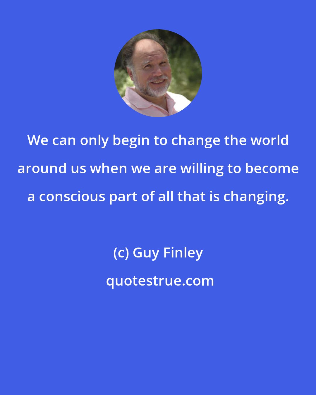 Guy Finley: We can only begin to change the world around us when we are willing to become a conscious part of all that is changing.