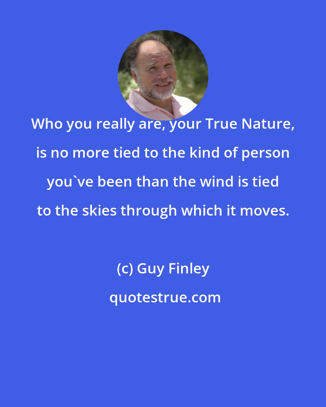 Guy Finley: Who you really are, your True Nature, is no more tied to the kind of person you've been than the wind is tied to the skies through which it moves.