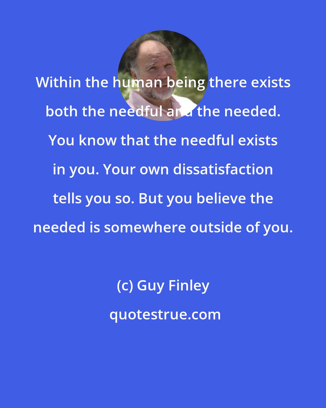 Guy Finley: Within the human being there exists both the needful and the needed. You know that the needful exists in you. Your own dissatisfaction tells you so. But you believe the needed is somewhere outside of you.