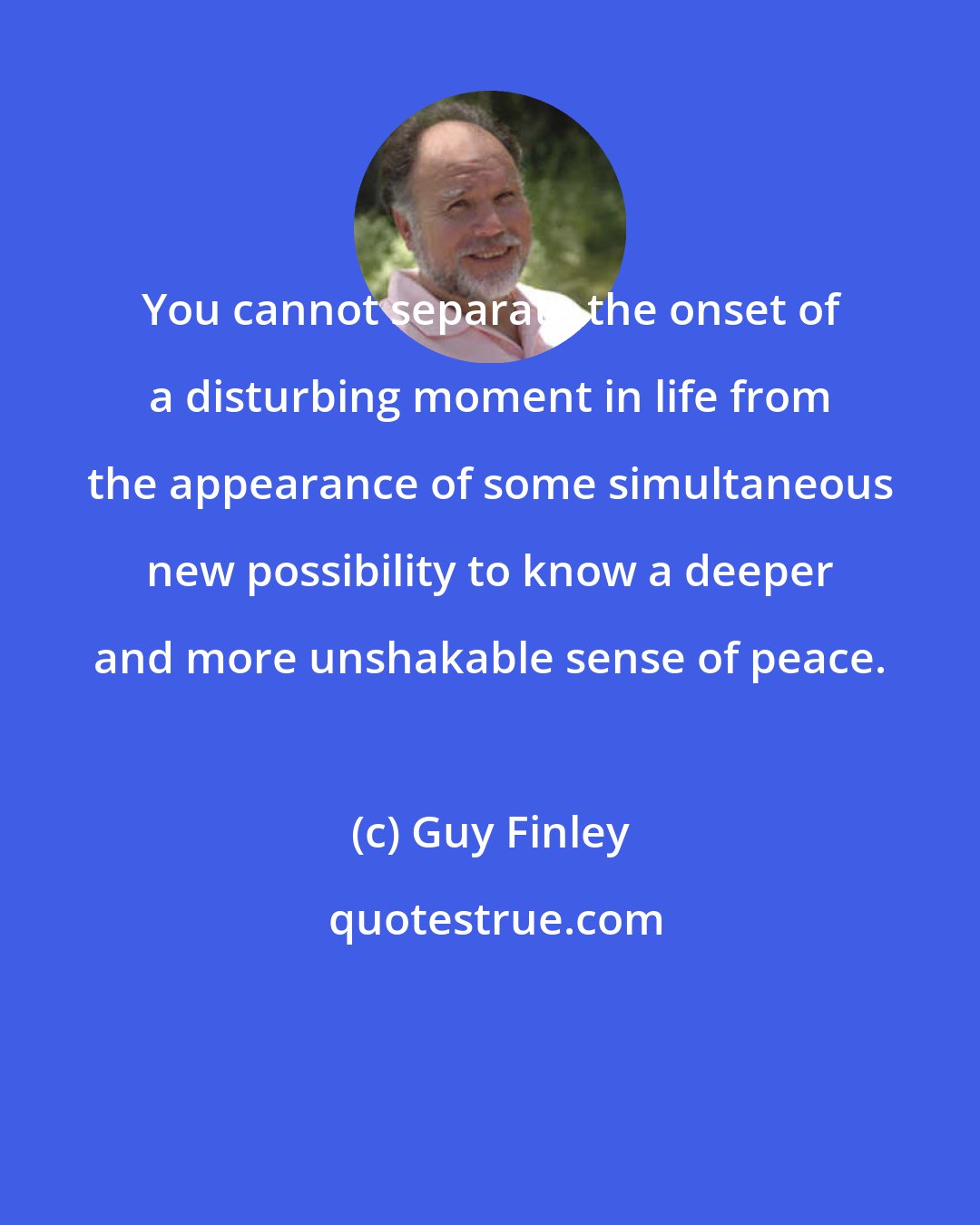 Guy Finley: You cannot separate the onset of a disturbing moment in life from the appearance of some simultaneous new possibility to know a deeper and more unshakable sense of peace.