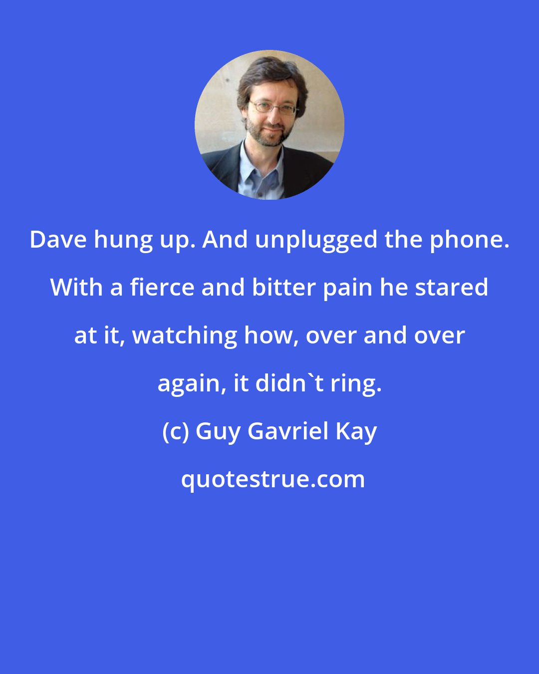 Guy Gavriel Kay: Dave hung up. And unplugged the phone. With a fierce and bitter pain he stared at it, watching how, over and over again, it didn't ring.