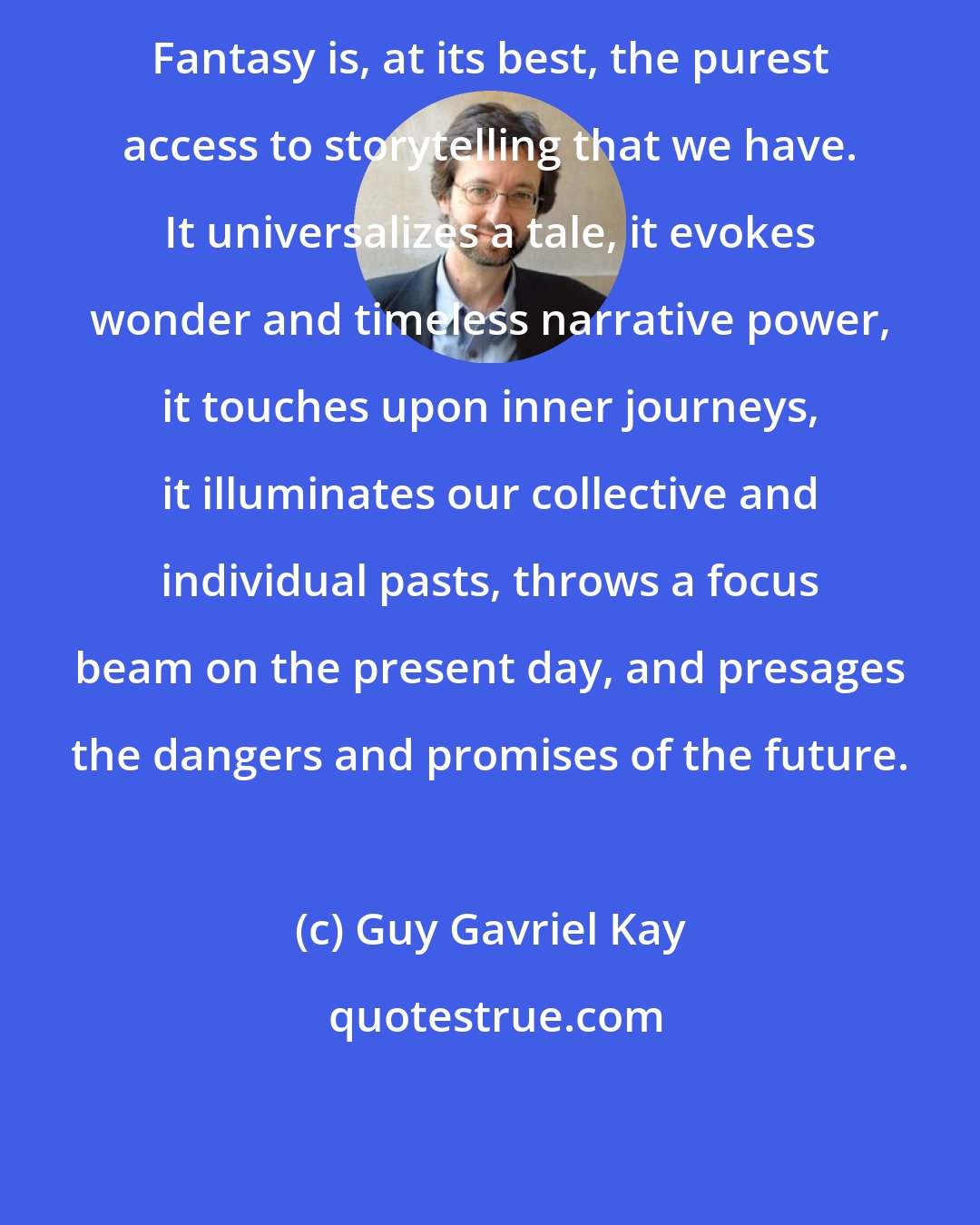 Guy Gavriel Kay: Fantasy is, at its best, the purest access to storytelling that we have. It universalizes a tale, it evokes wonder and timeless narrative power, it touches upon inner journeys, it illuminates our collective and individual pasts, throws a focus beam on the present day, and presages the dangers and promises of the future.