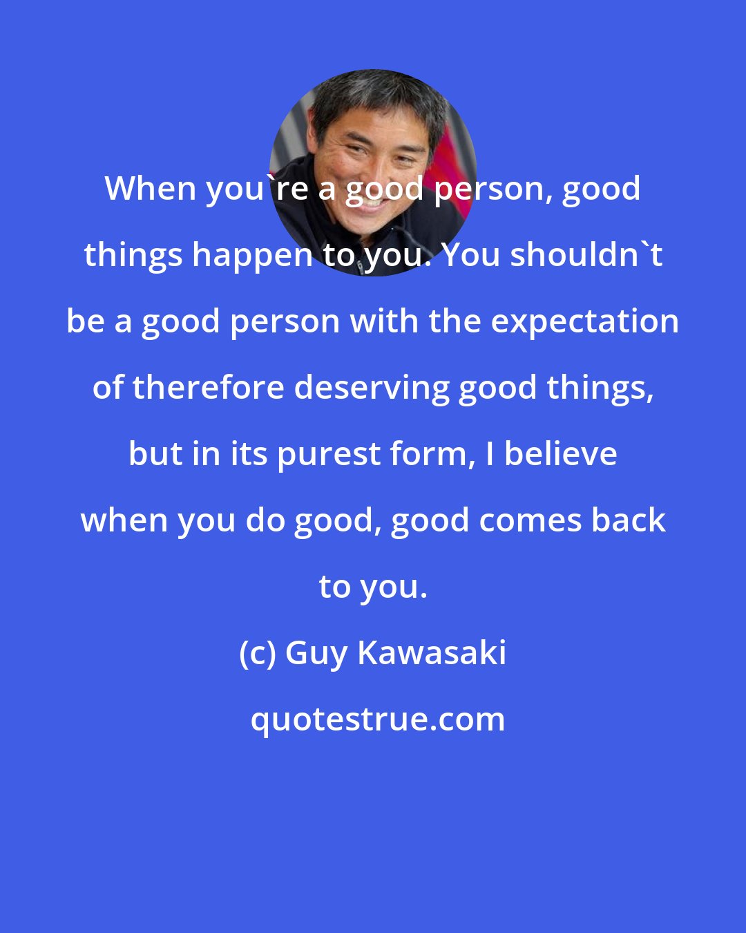 Guy Kawasaki: When you're a good person, good things happen to you. You shouldn't be a good person with the expectation of therefore deserving good things, but in its purest form, I believe when you do good, good comes back to you.