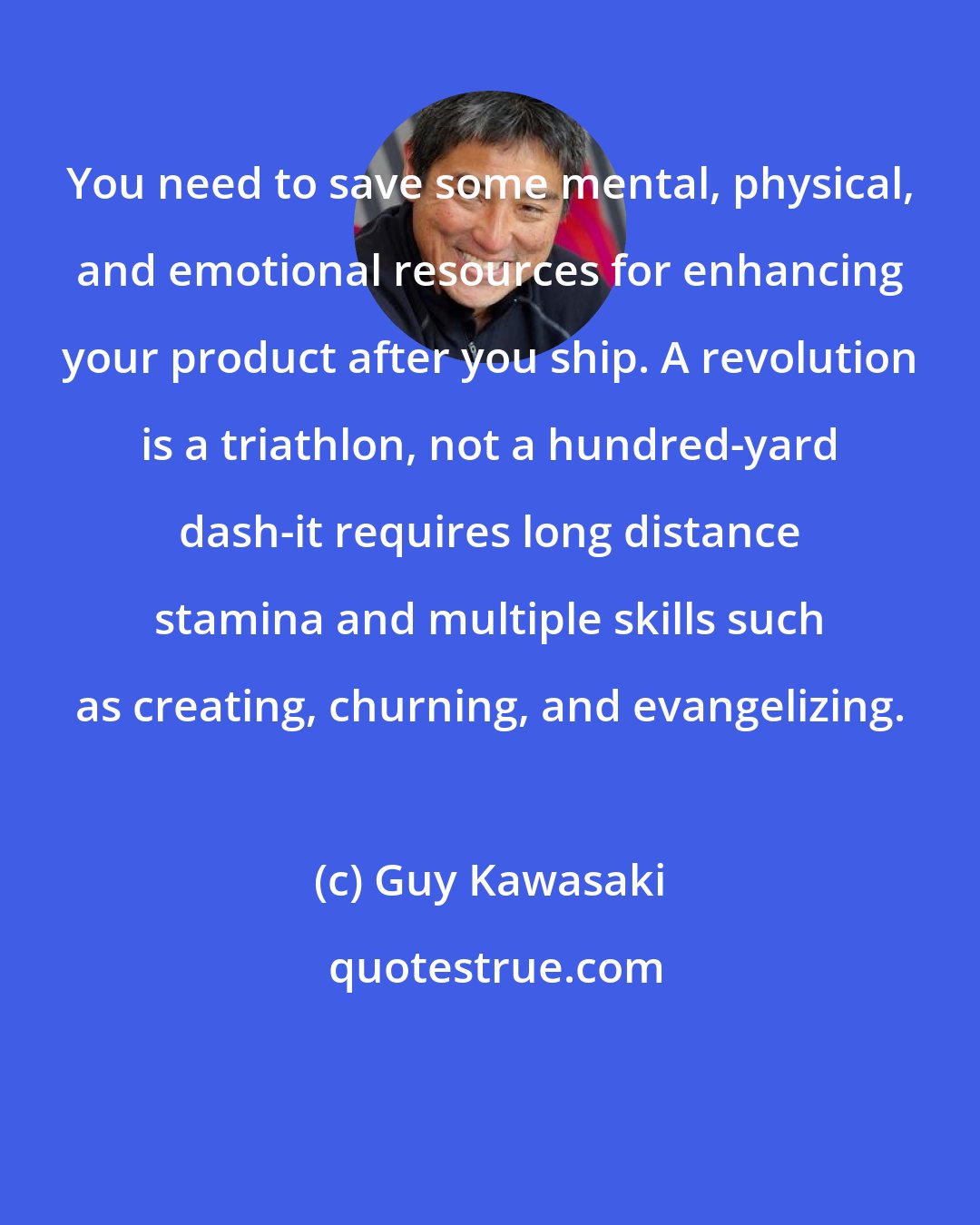 Guy Kawasaki: You need to save some mental, physical, and emotional resources for enhancing your product after you ship. A revolution is a triathlon, not a hundred-yard dash-it requires long distance stamina and multiple skills such as creating, churning, and evangelizing.