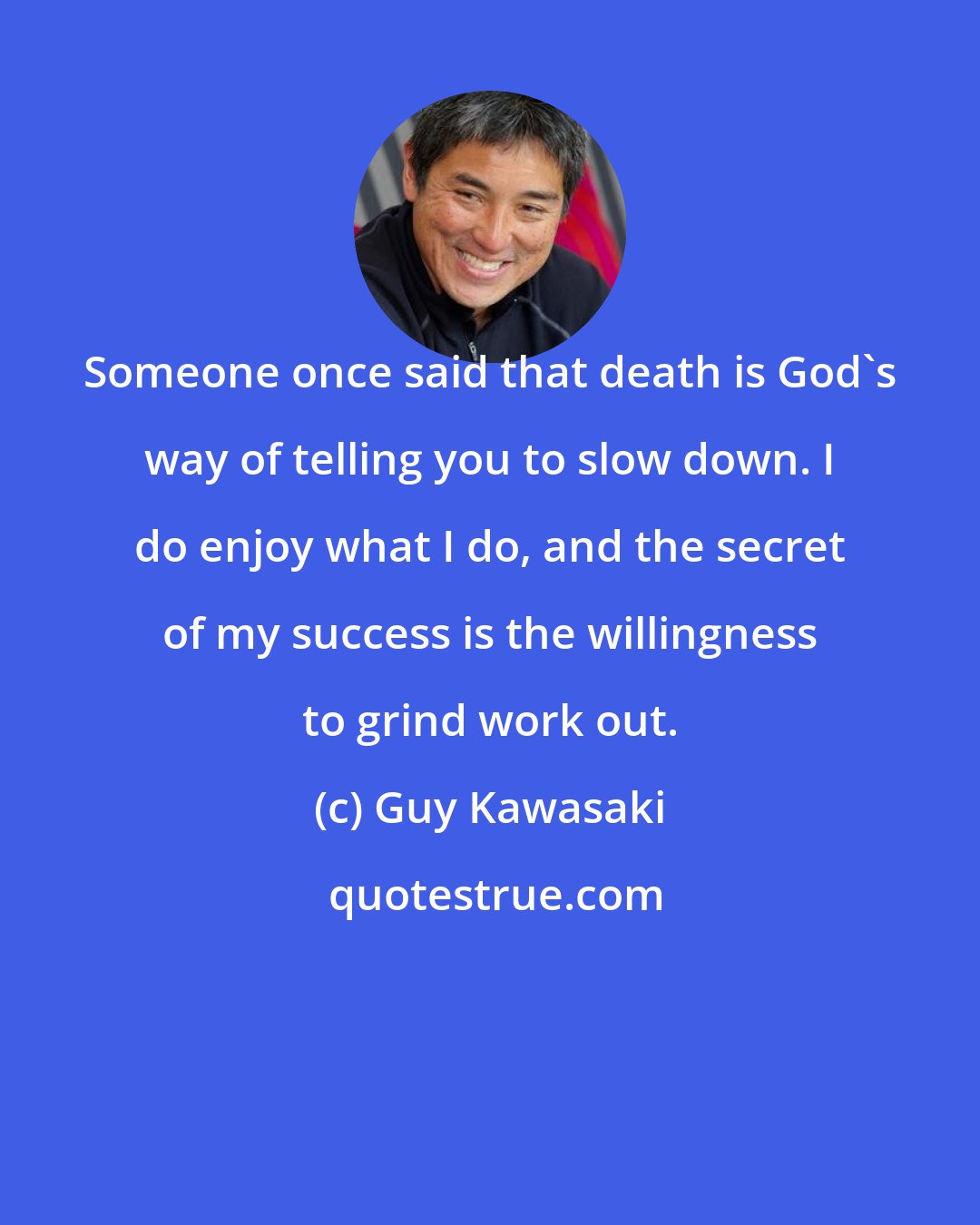 Guy Kawasaki: Someone once said that death is God's way of telling you to slow down. I do enjoy what I do, and the secret of my success is the willingness to grind work out.