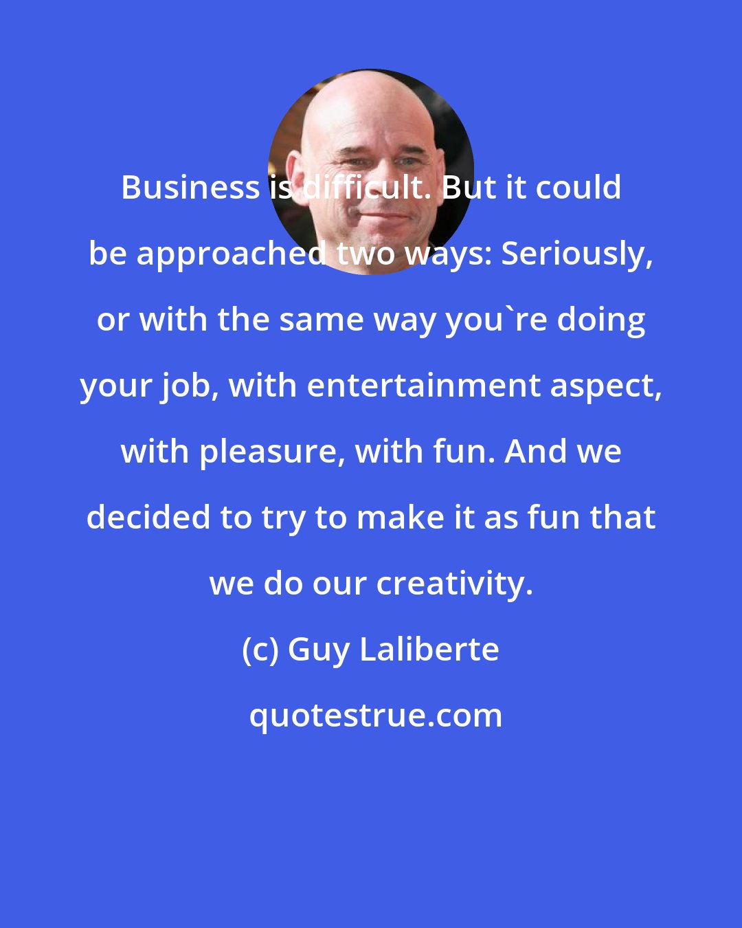 Guy Laliberte: Business is difficult. But it could be approached two ways: Seriously, or with the same way you're doing your job, with entertainment aspect, with pleasure, with fun. And we decided to try to make it as fun that we do our creativity.