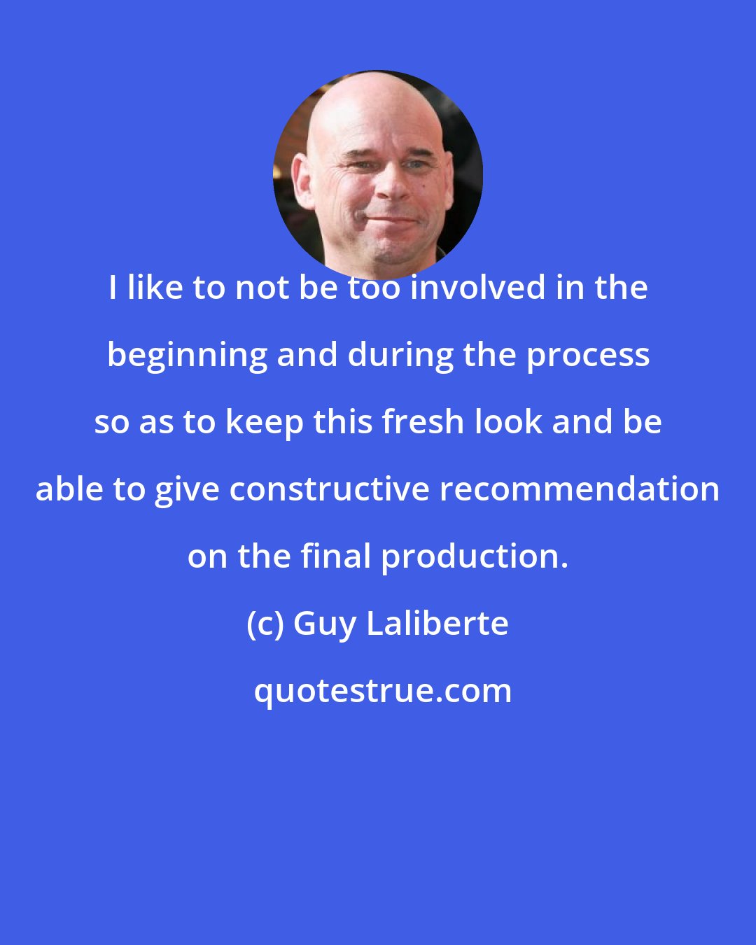 Guy Laliberte: I like to not be too involved in the beginning and during the process so as to keep this fresh look and be able to give constructive recommendation on the final production.