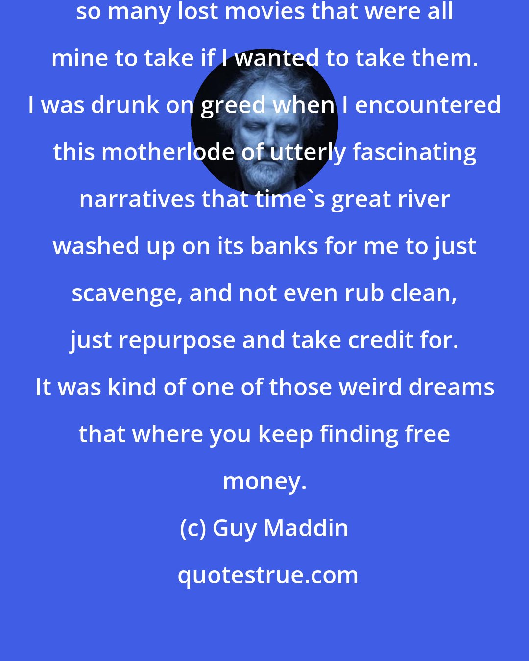 Guy Maddin: I just discovered that there were so many lost movies that were all mine to take if I wanted to take them. I was drunk on greed when I encountered this motherlode of utterly fascinating narratives that time's great river washed up on its banks for me to just scavenge, and not even rub clean, just repurpose and take credit for. It was kind of one of those weird dreams that where you keep finding free money.