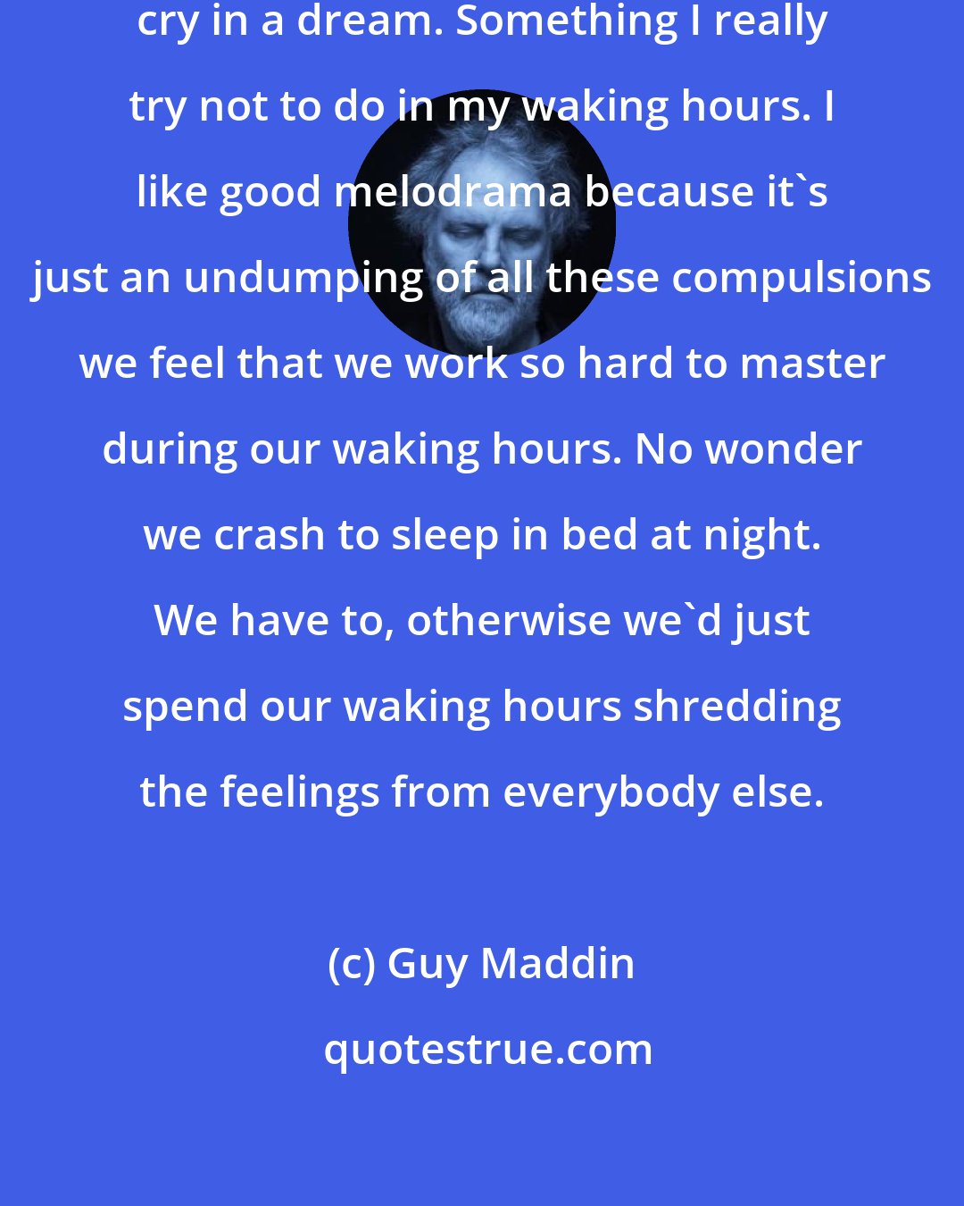 Guy Maddin: If I feel like crying, I'll just cry in a dream. Something I really try not to do in my waking hours. I like good melodrama because it's just an undumping of all these compulsions we feel that we work so hard to master during our waking hours. No wonder we crash to sleep in bed at night. We have to, otherwise we'd just spend our waking hours shredding the feelings from everybody else.