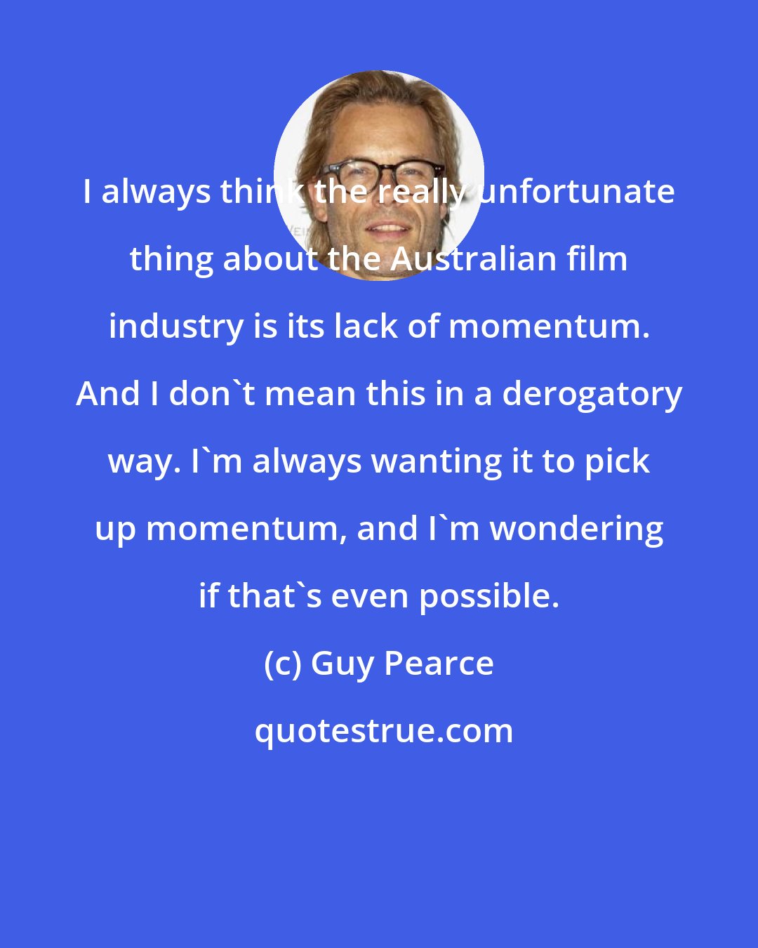 Guy Pearce: I always think the really unfortunate thing about the Australian film industry is its lack of momentum. And I don't mean this in a derogatory way. I'm always wanting it to pick up momentum, and I'm wondering if that's even possible.