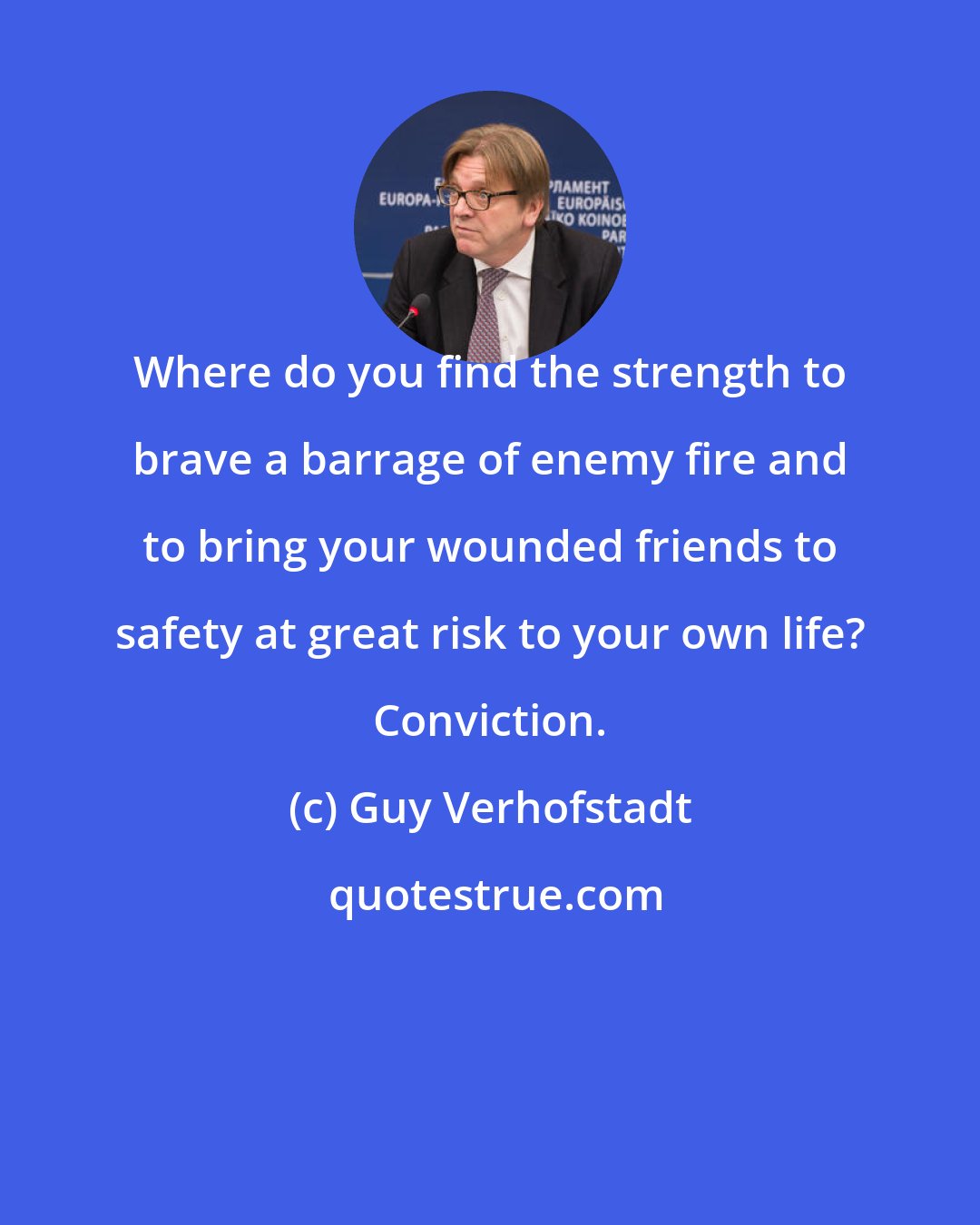 Guy Verhofstadt: Where do you find the strength to brave a barrage of enemy fire and to bring your wounded friends to safety at great risk to your own life? Conviction.