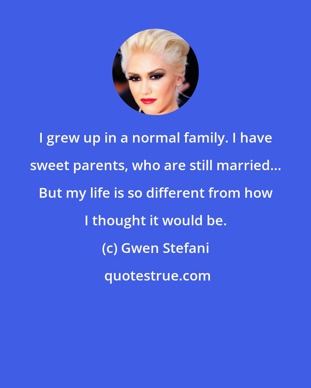 Gwen Stefani: I grew up in a normal family. I have sweet parents, who are still married... But my life is so different from how I thought it would be.