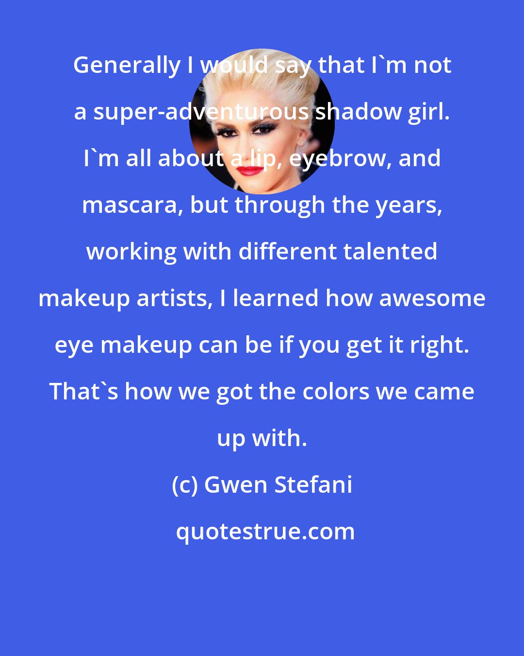 Gwen Stefani: Generally I would say that I'm not a super-adventurous shadow girl. I'm all about a lip, eyebrow, and mascara, but through the years, working with different talented makeup artists, I learned how awesome eye makeup can be if you get it right. That's how we got the colors we came up with.