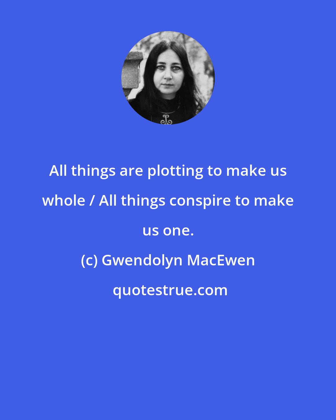 Gwendolyn MacEwen: All things are plotting to make us whole / All things conspire to make us one.