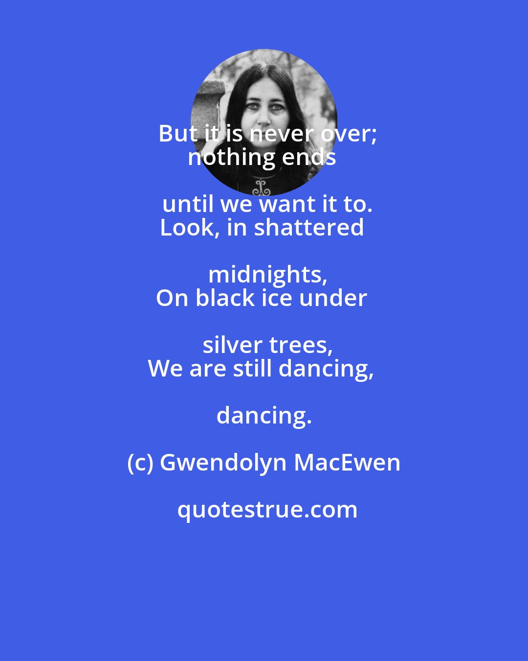 Gwendolyn MacEwen: But it is never over;
nothing ends until we want it to.
Look, in shattered midnights,
On black ice under silver trees,
We are still dancing, dancing.