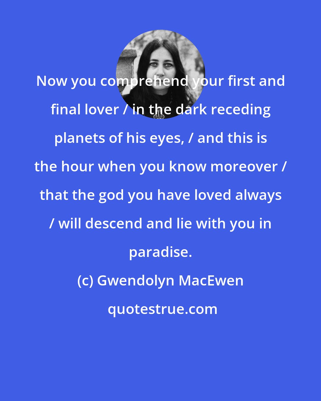 Gwendolyn MacEwen: Now you comprehend your first and final lover / in the dark receding planets of his eyes, / and this is the hour when you know moreover / that the god you have loved always / will descend and lie with you in paradise.