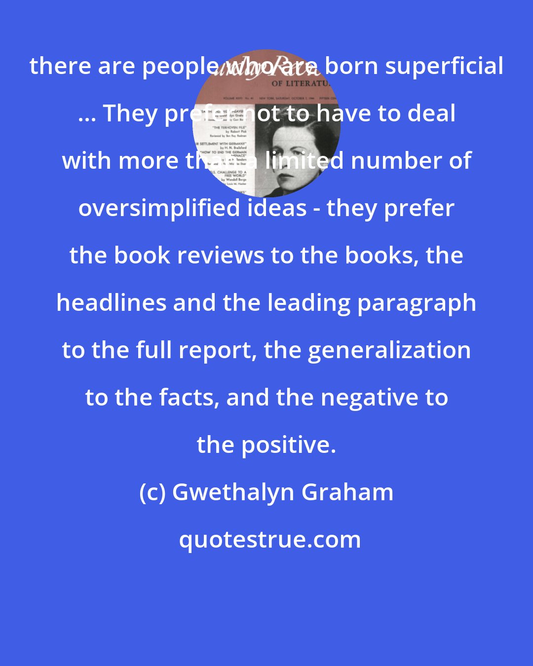 Gwethalyn Graham: there are people who are born superficial ... They prefer not to have to deal with more than a limited number of oversimplified ideas - they prefer the book reviews to the books, the headlines and the leading paragraph to the full report, the generalization to the facts, and the negative to the positive.