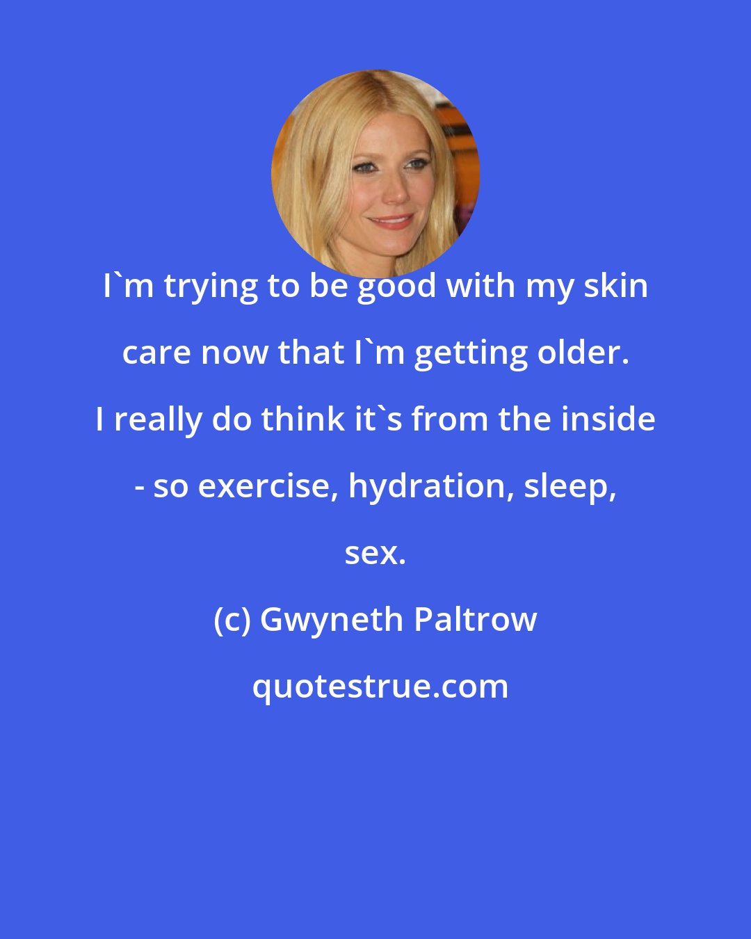 Gwyneth Paltrow: I'm trying to be good with my skin care now that I'm getting older. I really do think it's from the inside - so exercise, hydration, sleep, sex.