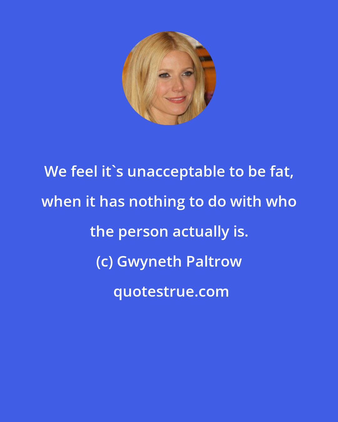 Gwyneth Paltrow: We feel it's unacceptable to be fat, when it has nothing to do with who the person actually is.