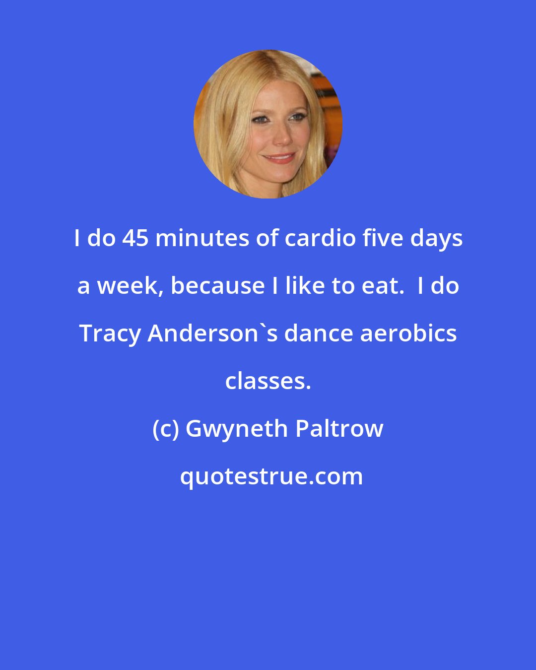 Gwyneth Paltrow: I do 45 minutes of cardio five days a week, because I like to eat.  I do Tracy Anderson's dance aerobics classes.