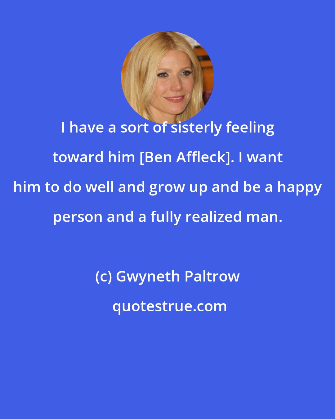 Gwyneth Paltrow: I have a sort of sisterly feeling toward him [Ben Affleck]. I want him to do well and grow up and be a happy person and a fully realized man.