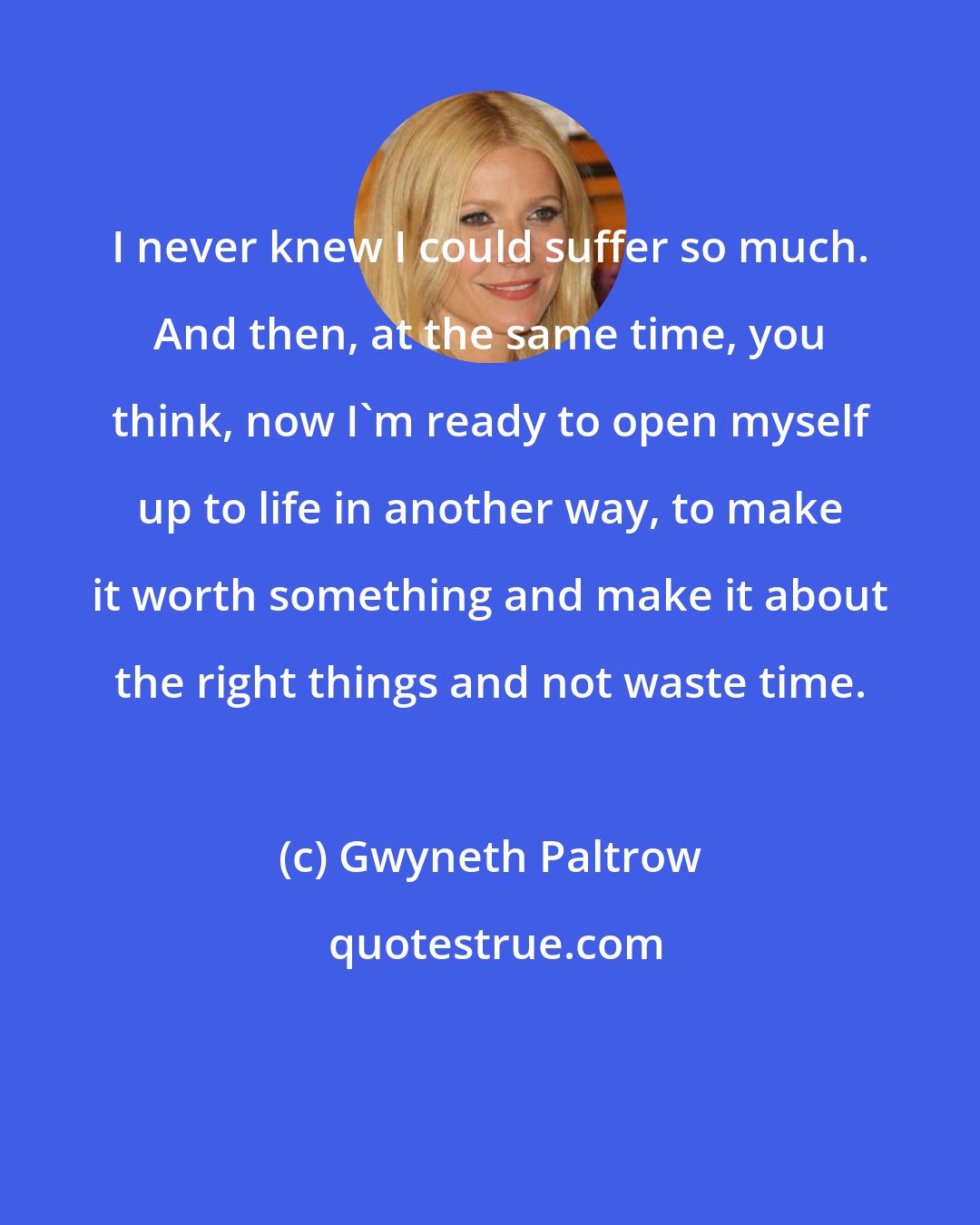 Gwyneth Paltrow: I never knew I could suffer so much. And then, at the same time, you think, now I'm ready to open myself up to life in another way, to make it worth something and make it about the right things and not waste time.