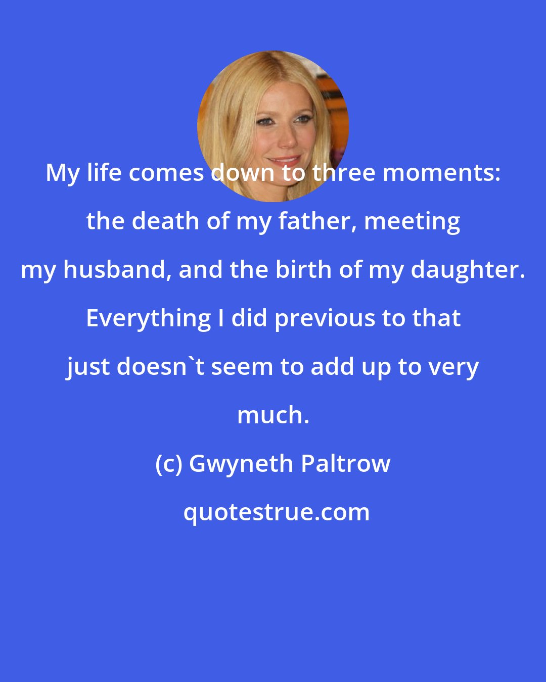 Gwyneth Paltrow: My life comes down to three moments: the death of my father, meeting my husband, and the birth of my daughter. Everything I did previous to that just doesn't seem to add up to very much.