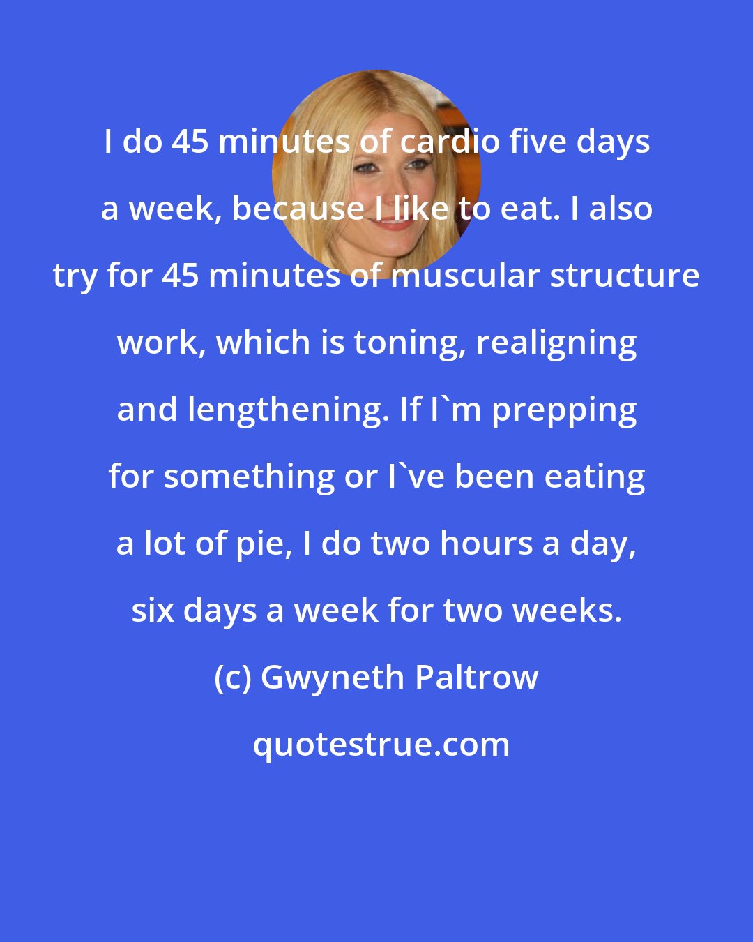 Gwyneth Paltrow: I do 45 minutes of cardio five days a week, because I like to eat. I also try for 45 minutes of muscular structure work, which is toning, realigning and lengthening. If I'm prepping for something or I've been eating a lot of pie, I do two hours a day, six days a week for two weeks.